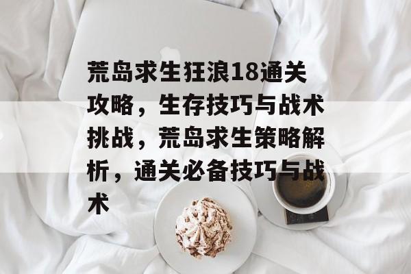 荒岛求生狂浪18通关攻略,生存技巧与战术挑战,荒岛求生策略解析,通关必备技巧与战术 荒岛求生狂浪18通关攻略,生存技巧与战术挑战,荒岛求生策略解析,通关必备技巧与战术