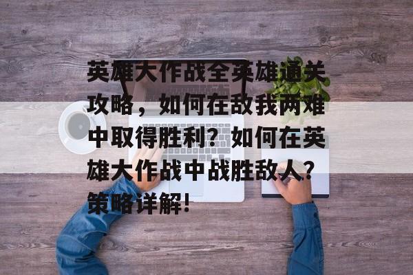 英雄大作战全英雄通关攻略,如何在敌我两难中取得胜利?如何在英雄大作战中战胜敌人?策略详解! 英雄大作战全英雄通关攻略,如何在敌我两难中取得胜利?如何在英雄大作战中战胜敌人?策略详解!