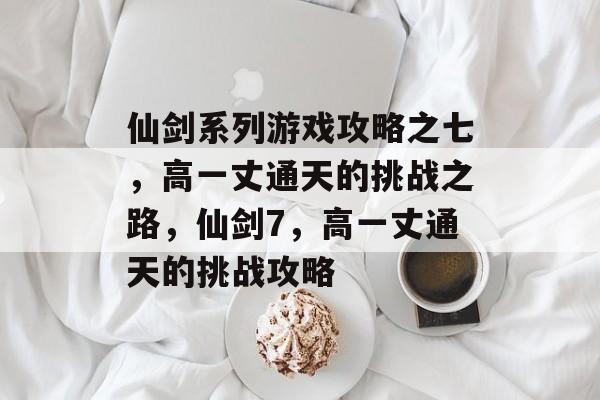 仙剑系列游戏攻略之七,高一丈通天的挑战之路,仙剑7,高一丈通天的挑战攻略 仙剑系列游戏攻略之七,高一丈通天的挑战之路,仙剑7,高一丈通天的挑战攻略