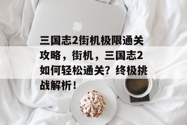 三国志2街机极限通关攻略,街机,三国志2如何轻松通关?终极挑战解析! 三国志2街机极限通关攻略,街机,三国志2如何轻松通关?终极挑战解析!