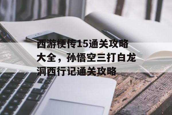 西游梗传15通关攻略大全,孙悟空三打白龙洞西行记通关攻略 西游梗传15通关攻略大全,孙悟空三打白龙洞西行记通关攻略