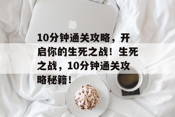 10分钟通关攻略,开启你的生死之战!生死之战,10分钟通关攻略秘籍! 10分钟通关攻略,开启你的生死之战!生死之战,10分钟通关攻略秘籍!