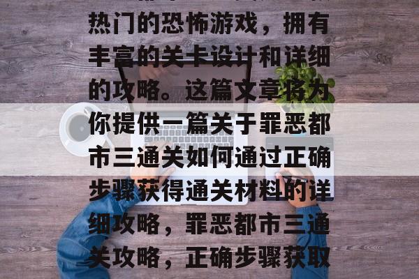 罪恶都市三通关是一款热门的恐怖游戏,拥有丰富的关卡设计和详细的攻略。这篇文章将为你提供一篇关于罪恶都市三通关如何通过正确步骤获得通关材料的详细攻略,罪恶都市三通关攻略,正确步骤获取通关材料 罪恶都市三通关是一款热门的恐怖游戏,拥有丰富的关卡设计和详细的攻略。这篇文章将为你提供一篇关于罪恶都市三通关如何通过正确步骤获得通关材料的详细攻略,罪恶都市三通关攻略,正确步骤获取通关材料