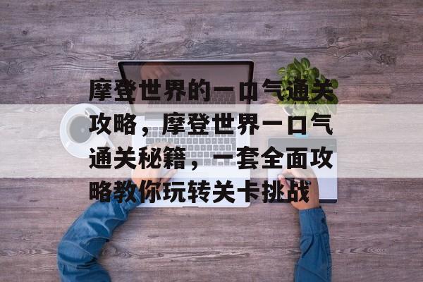 摩登世界的一口气通关攻略，摩登世界一口气通关秘籍，一套全面攻略教你玩转关卡挑战