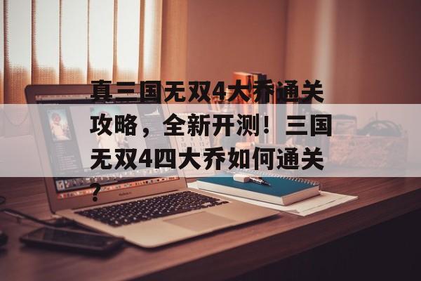 真三国无双4大乔通关攻略,全新开测!三国无双4四大乔如何通关? 真三国无双4大乔通关攻略,全新开测!三国无双4四大乔如何通关?
