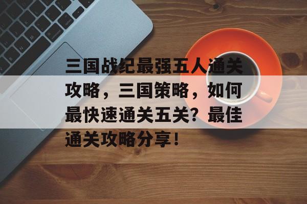 三国战纪最强五人通关攻略,三国策略,如何最快速通关五关?最佳通关攻略分享! 三国战纪最强五人通关攻略,三国策略,如何最快速通关五关?最佳通关攻略分享!