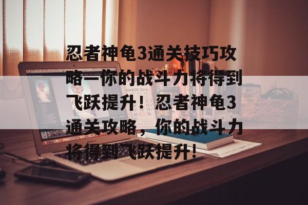 忍者神龟3通关技巧攻略—你的战斗力将得到飞跃提升!忍者神龟3通关攻略,你的战斗力将得到飞跃提升! 忍者神龟3通关技巧攻略—你的战斗力将得到飞跃提升!忍者神龟3通关攻略,你的战斗力将得到飞跃提升!