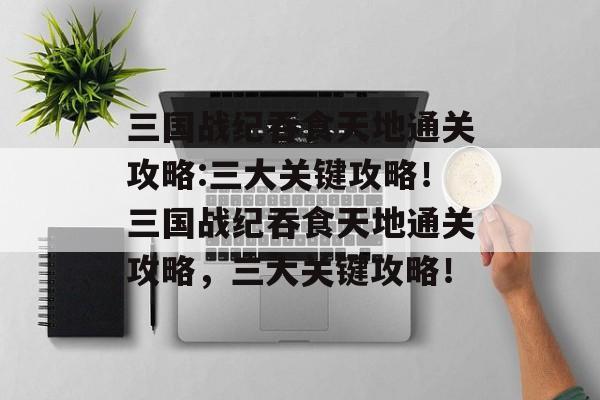 三国战纪吞食天地通关攻略:三大关键攻略!三国战纪吞食天地通关攻略,三大关键攻略! 三国战纪吞食天地通关攻略:三大关键攻略!三国战纪吞食天地通关攻略,三大关键攻略!