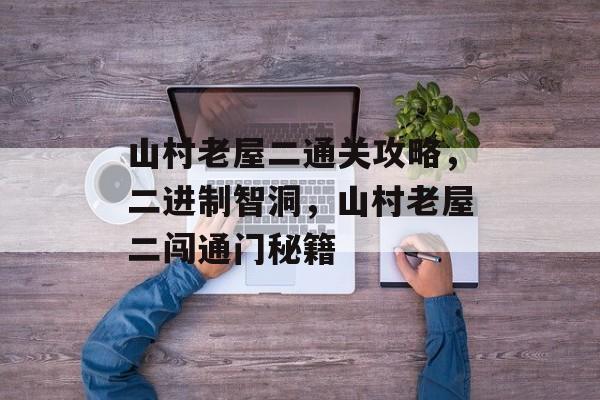 山村老屋二通关攻略,二进制智洞,山村老屋二闯通门秘籍 山村老屋二通关攻略,二进制智洞,山村老屋二闯通门秘籍