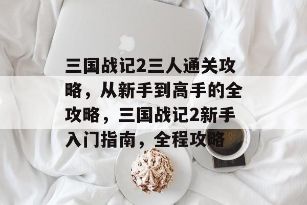 三国战记2三人通关攻略,从新手到高手的全攻略,三国战记2新手入门指南,全程攻略 三国战记2三人通关攻略,从新手到高手的全攻略,三国战记2新手入门指南,全程攻略