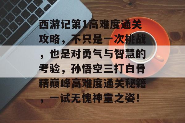 西游记第1高难度通关攻略,不只是一次挑战,也是对勇气与智慧的考验,孙悟空三打白骨精巅峰高难度通关秘籍,一试无愧神童之姿! 西游记第1高难度通关攻略,不只是一次挑战,也是对勇气与智慧的考验,孙悟空三打白骨精巅峰高难度通关秘籍,一试无愧神童之姿!