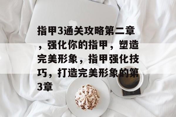 指甲3通关攻略第二章,强化你的指甲,塑造完美形象,指甲强化技巧,打造完美形象的第3章 指甲3通关攻略第二章,强化你的指甲,塑造完美形象,指甲强化技巧,打造完美形象的第3章