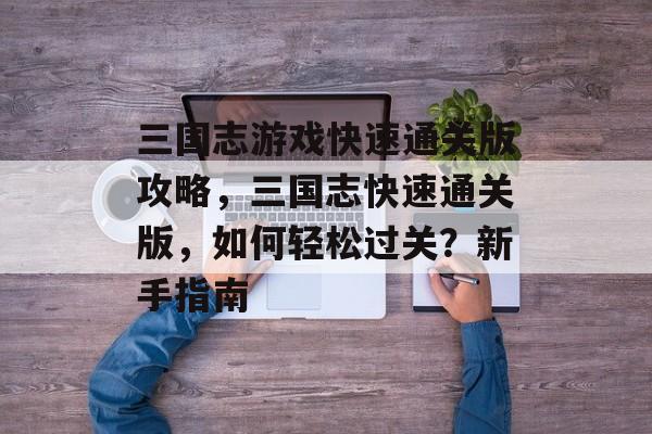 三国志游戏快速通关版攻略,三国志快速通关版,如何轻松过关?新手指南 三国志游戏快速通关版攻略,三国志快速通关版,如何轻松过关?新手指南