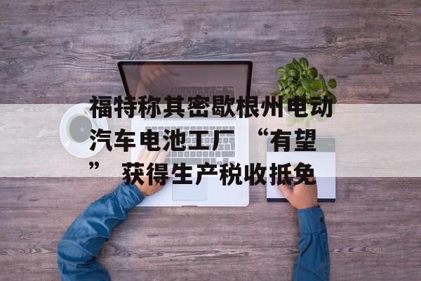 福特称其密歇根州电动汽车电池工厂 “有望” 获得生产税收抵免 福特称其密歇根州电动汽车电池工厂 “有望” 获得生产税收抵免