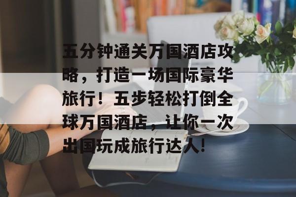 五分钟通关万国酒店攻略,打造一场国际豪华旅行!五步轻松打倒全球万国酒店,让你一次出国玩成旅行达人! 五分钟通关万国酒店攻略,打造一场国际豪华旅行!五步轻松打倒全球万国酒店,让你一次出国玩成旅行达人!