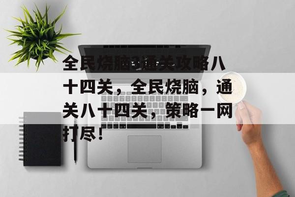 全民烧脑3通关攻略八十四关,全民烧脑,通关八十四关,策略一网打尽! 全民烧脑3通关攻略八十四关,全民烧脑,通关八十四关,策略一网打尽!