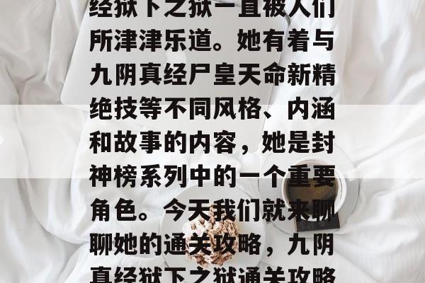 在众多的玄小说中,一位神秘的角色—九阴真经狱下之狱一直被人们所津津乐道。她有着与九阴真经尸皇天命新精绝技等不同风格、内涵和故事的内容,她是封神榜系列中的一个重要角色。今天我们就来聊聊她的通关攻略,九阴真经狱下之狱通关攻略,如何战胜封神榜之谜中的神秘角色? 在众多的玄小说中,一位神秘的角色—九阴真经狱下之狱一直被人们所津津乐道。她有着与九阴真经尸皇天命新精绝技等不同风格、内涵和故事的内容,她是封神榜系列中的一个重要角色。今天我们就来聊聊她的通关攻略,九阴真经狱下之狱通关攻略,如何战胜封神榜之谜中的神秘角色?