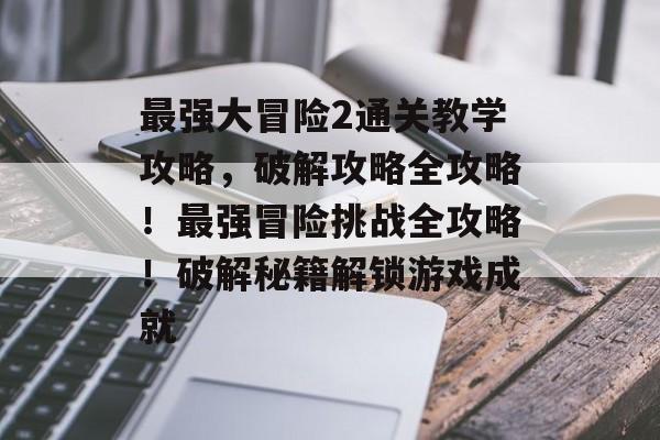 最强大冒险2通关教学攻略,破解攻略全攻略!最强冒险挑战全攻略!破解秘籍解锁游戏成就 最强大冒险2通关教学攻略,破解攻略全攻略!最强冒险挑战全攻略!破解秘籍解锁游戏成就