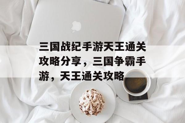三国战纪手游天王通关攻略分享,三国争霸手游,天王通关攻略 三国战纪手游天王通关攻略分享,三国争霸手游,天王通关攻略