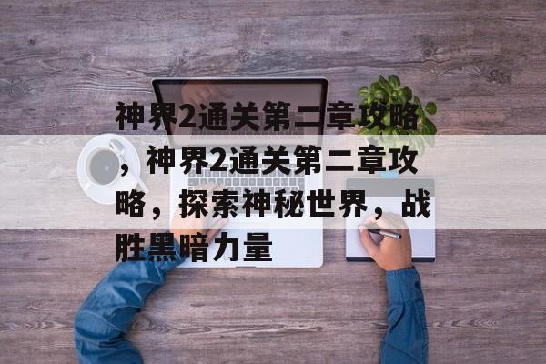 神界2通关第二章攻略,神界2通关第二章攻略,探索神秘世界,战胜黑暗力量 神界2通关第二章攻略,神界2通关第二章攻略,探索神秘世界,战胜黑暗力量
