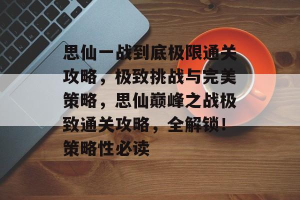 思仙一战到底极限通关攻略，极致挑战与完美策略，思仙巅峰之战极致通关攻略，全解锁！策略性必读