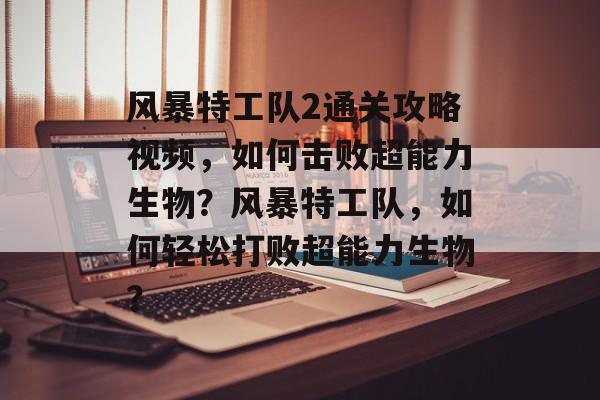 风暴特工队2通关攻略视频，如何击败超能力生物？风暴特工队，如何轻松打败超能力生物？