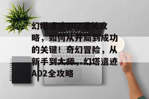幻塔遗迹a02通关攻略,如何从开局到成功的关键!奇幻冒险,从新手到大师,幻塔遗迹A02全攻略 幻塔遗迹a02通关攻略,如何从开局到成功的关键!奇幻冒险,从新手到大师,幻塔遗迹A02全攻略