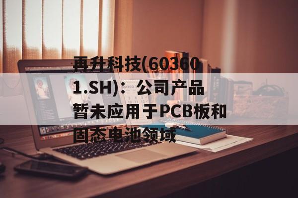 再升科技(603601.SH):公司产品暂未应用于PCB板和固态电池领域 再升科技(603601.SH):公司产品暂未应用于PCB板和固态电池领域
