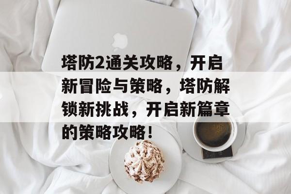 塔防2通关攻略,开启新冒险与策略,塔防解锁新挑战,开启新篇章的策略攻略! 塔防2通关攻略,开启新冒险与策略,塔防解锁新挑战,开启新篇章的策略攻略!