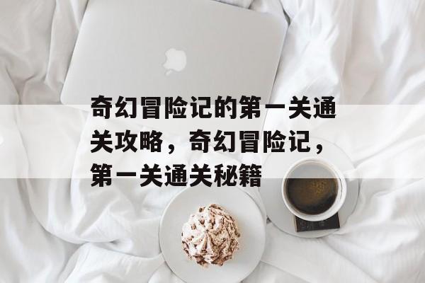 奇幻冒险记的第一关通关攻略,奇幻冒险记,第一关通关秘籍 奇幻冒险记的第一关通关攻略,奇幻冒险记,第一关通关秘籍
