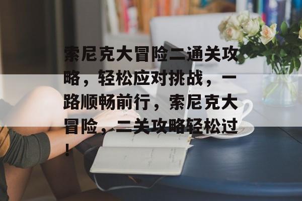 索尼克大冒险二通关攻略,轻松应对挑战,一路顺畅前行,索尼克大冒险,二关攻略轻松过! 索尼克大冒险二通关攻略,轻松应对挑战,一路顺畅前行,索尼克大冒险,二关攻略轻松过!