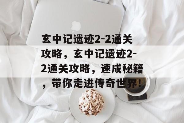 玄中记遗迹2-2通关攻略，玄中记遗迹2-2通关攻略，速成秘籍，带你走进传奇世界！