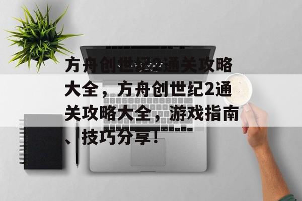 方舟创世纪2通关攻略大全,方舟创世纪2通关攻略大全,游戏指南、技巧分享! 方舟创世纪2通关攻略大全,方舟创世纪2通关攻略大全,游戏指南、技巧分享!