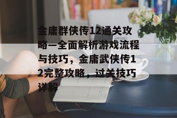 金庸群侠传12通关攻略—全面解析游戏流程与技巧,金庸武侠传12完整攻略,过关技巧详解 金庸群侠传12通关攻略—全面解析游戏流程与技巧,金庸武侠传12完整攻略,过关技巧详解
