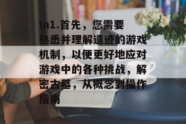 \n1.首先,您需要熟悉并理解遗迹的游戏机制,以便更好地应对游戏中的各种挑战,解密古墓,从概念到操作指南 \n1.首先,您需要熟悉并理解遗迹的游戏机制,以便更好地应对游戏中的各种挑战,解密古墓,从概念到操作指南