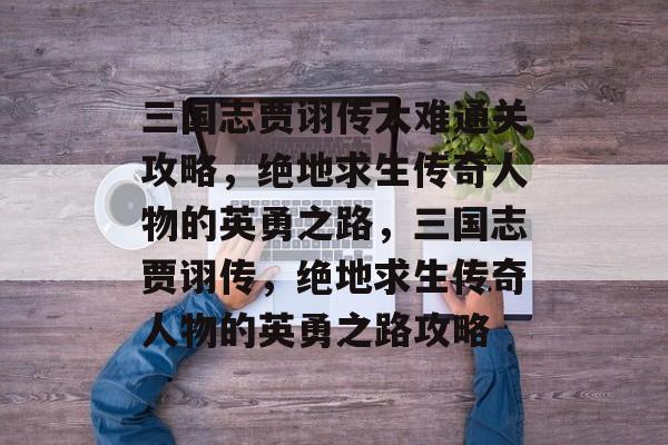 三国志贾诩传太难通关攻略，绝地求生传奇人物的英勇之路，三国志贾诩传，绝地求生传奇人物的英勇之路攻略