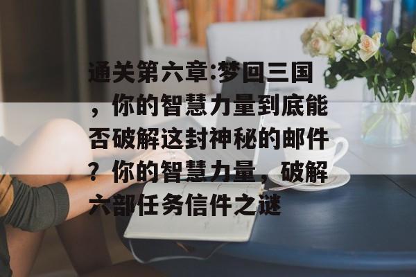 通关第六章:梦回三国,你的智慧力量到底能否破解这封神秘的邮件?你的智慧力量,破解六部任务信件之谜 通关第六章:梦回三国,你的智慧力量到底能否破解这封神秘的邮件?你的智慧力量,破解六部任务信件之谜