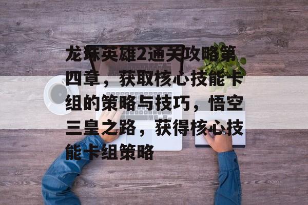 龙珠英雄2通关攻略第四章,获取核心技能卡组的策略与技巧,悟空三皇之路,获得核心技能卡组策略 龙珠英雄2通关攻略第四章,获取核心技能卡组的策略与技巧,悟空三皇之路,获得核心技能卡组策略