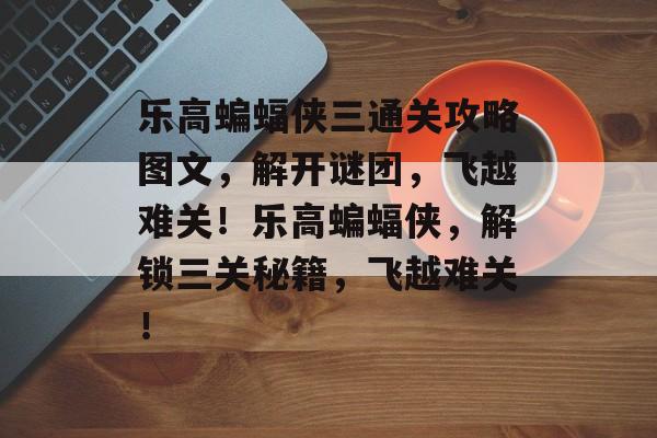 乐高蝙蝠侠三通关攻略图文,解开谜团,飞越难关!乐高蝙蝠侠,解锁三关秘籍,飞越难关! 乐高蝙蝠侠三通关攻略图文,解开谜团,飞越难关!乐高蝙蝠侠,解锁三关秘籍,飞越难关!