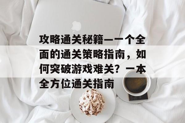 攻略通关秘籍—一个全面的通关策略指南,如何突破游戏难关?一本全方位通关指南 攻略通关秘籍—一个全面的通关策略指南,如何突破游戏难关?一本全方位通关指南