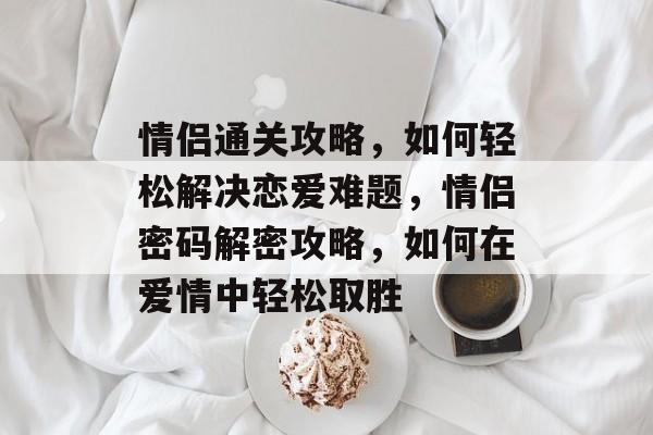 情侣通关攻略,如何轻松解决恋爱难题,情侣密码解密攻略,如何在爱情中轻松取胜 情侣通关攻略,如何轻松解决恋爱难题,情侣密码解密攻略,如何在爱情中轻松取胜