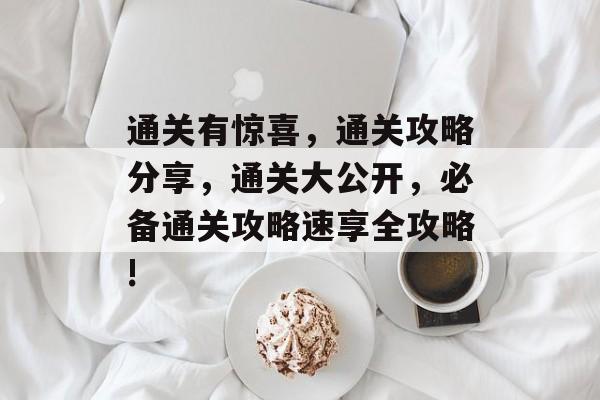 通关有惊喜,通关攻略分享,通关大公开,必备通关攻略速享全攻略! 通关有惊喜,通关攻略分享,通关大公开,必备通关攻略速享全攻略!
