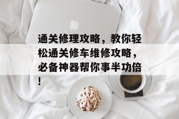 通关修理攻略,教你轻松通关修车维修攻略,必备神器帮你事半功倍! 通关修理攻略,教你轻松通关修车维修攻略,必备神器帮你事半功倍!