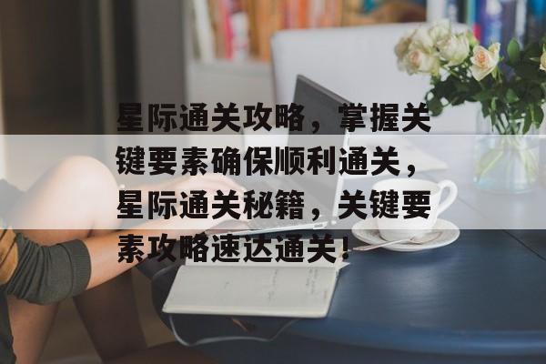 星际通关攻略,掌握关键要素确保顺利通关,星际通关秘籍,关键要素攻略速达通关! 星际通关攻略,掌握关键要素确保顺利通关,星际通关秘籍,关键要素攻略速达通关!