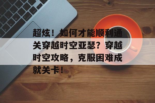 超炫!如何才能顺利通关穿越时空亚瑟?穿越时空攻略,克服困难成就关卡! 超炫!如何才能顺利通关穿越时空亚瑟?穿越时空攻略,克服困难成就关卡!
