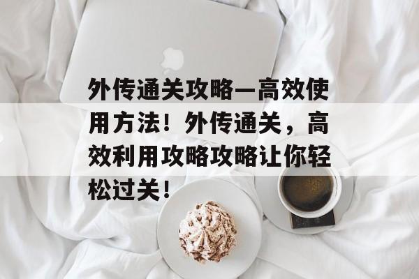外传通关攻略—高效使用方法!外传通关,高效利用攻略攻略让你轻松过关! 外传通关攻略—高效使用方法!外传通关,高效利用攻略攻略让你轻松过关!