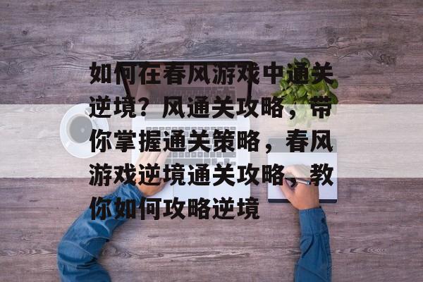如何在春风游戏中通关逆境?风通关攻略,带你掌握通关策略,春风游戏逆境通关攻略,教你如何攻略逆境 如何在春风游戏中通关逆境?风通关攻略,带你掌握通关策略,春风游戏逆境通关攻略,教你如何攻略逆境