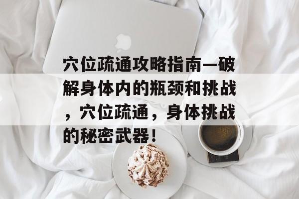 穴位疏通攻略指南—破解身体内的瓶颈和挑战,穴位疏通,身体挑战的秘密武器! 穴位疏通攻略指南—破解身体内的瓶颈和挑战,穴位疏通,身体挑战的秘密武器!