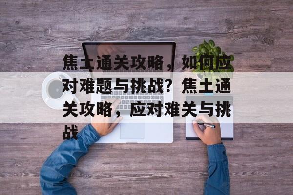焦土通关攻略,如何应对难题与挑战?焦土通关攻略,应对难关与挑战 焦土通关攻略,如何应对难题与挑战?焦土通关攻略,应对难关与挑战