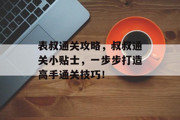 表叔通关攻略,叔叔通关小贴士,一步步打造高手通关技巧! 表叔通关攻略,叔叔通关小贴士,一步步打造高手通关技巧!